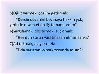 5)Öğüt vermek, çözüm getirmek:
    “Dersin düzenini bozmaya hakkın yok,
yerinde olsam etkinliği tamamlardım”
6)Yargılamak, eleştirmek, suçlamak:
    “Her gün sorun yaratmasan olmaz sanki.”
7)Ad takmak, alay etmek:
    “Evin şarlatanı olmak zorunda mısın?”
 