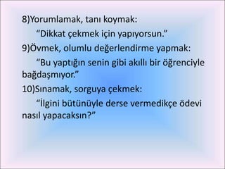8)Yorumlamak, tanı koymak:
   “Dikkat çekmek için yapıyorsun.”
9)Övmek, olumlu değerlendirme yapmak:
   “Bu yaptığın senin gibi akıllı bir öğrenciyle
bağdaşmıyor.”
10)Sınamak, sorguya çekmek:
   “İlgini bütünüyle derse vermedikçe ödevi
nasıl yapacaksın?”
 