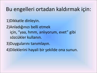 Bu engelleri ortadan kaldırmak için:
1)Dikkatle dinleyin.
2)Anladığınızı belli etmek
  için, “yaa, hmm, anlıyorum, evet” gibi
  sözcükler kullanın.
3)Duygularını tanımlayın.
4)Dileklerini hayali bir şekilde ona sunun.
 