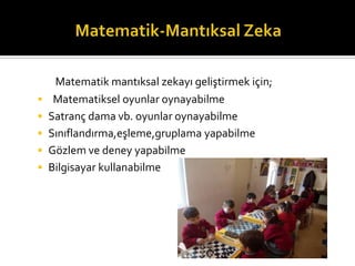 Matematik mant?ksal zekay? geli?tirmek i?in;
? Matematiksel oyunlar oynayabilme
? Satran? dama vb. oyunlar oynayabilme
? S?n?fland?rma,e?leme,gruplama yapabilme
? G?zlem ve deney yapabilme
? Bilgisayar kullanabilme
 