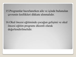 15.Programlar hazırlanırken aile ve içinde bulunulan
 çevrenin özellikleri dikkate alınmalıdır.

16.Okul öncesi eğitiminde çocuğun gelişimi ve okul
 öncesi eğitim programı düzenli olarak
 değerlendirilmelidir.
 