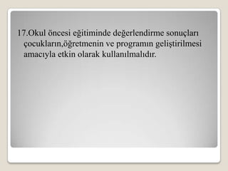 17.Okul öncesi eğitiminde değerlendirme sonuçları
 çocukların,öğretmenin ve programın geliştirilmesi
 amacıyla etkin olarak kullanılmalıdır.
 