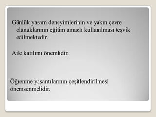 Günlük yasam deneyimlerinin ve yakın çevre
 olanaklarının eğitim amaçlı kullanılması teşvik
 edilmektedir.

Aile katılımı önemlidir.



Öğrenme yaşantılarının çeşitlendirilmesi
önemsenmelidir.
 