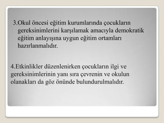 3.Okul öncesi eğitim kurumlarında çocukların
  gereksinimlerini karşılamak amacıyla demokratik
  eğitim anlayışına uygun eğitim ortamları
  hazırlanmalıdır.


4.Etkinlikler düzenlenirken çocukların ilgi ve
gereksinimlerinin yanı sıra çevrenin ve okulun
olanakları da göz önünde bulundurulmalıdır.
 