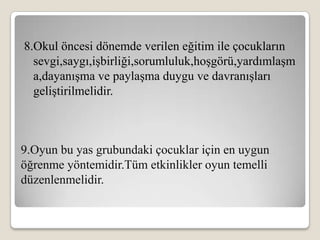 8.Okul öncesi dönemde verilen eğitim ile çocukların
  sevgi,saygı,işbirliği,sorumluluk,hoşgörü,yardımlaşm
  a,dayanışma ve paylaşma duygu ve davranışları
  geliştirilmelidir.



9.Oyun bu yas grubundaki çocuklar için en uygun
öğrenme yöntemidir.Tüm etkinlikler oyun temelli
düzenlenmelidir.
 