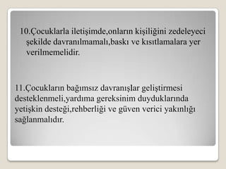 10.Çocuklarla iletişimde,onların kişiliğini zedeleyeci
  şekilde davranılmamalı,baskı ve kısıtlamalara yer
  verilmemelidir.



11.Çocukların bağımsız davranışlar geliştirmesi
desteklenmeli,yardıma gereksinim duyduklarında
yetişkin desteği,rehberliği ve güven verici yakınlığı
sağlanmalıdır.
 
