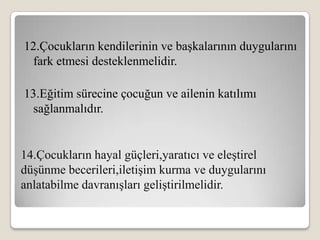 12.Çocukların kendilerinin ve başkalarının duygularını
 fark etmesi desteklenmelidir.

13.Eğitim sürecine çocuğun ve ailenin katılımı
 sağlanmalıdır.


14.Çocukların hayal güçleri,yaratıcı ve eleştirel
düşünme becerileri,iletişim kurma ve duygularını
anlatabilme davranışları geliştirilmelidir.
 