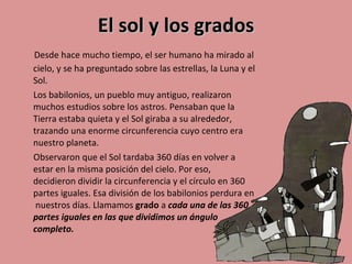 El sol y los grados    D esde hace mucho tiempo, el ser humano ha mirado al cielo, y se ha preguntado sobre las estrellas, la Luna y el Sol. Los babilonios, un pueblo muy antiguo, realizaron muchos estudios sobre los astros. Pensaban que la Tierra estaba quieta y el Sol giraba a su alrededor, trazando una enorme circunferencia cuyo centro era nuestro planeta. Observaron que el Sol tardaba 360 días en volver a estar en la misma posición del cielo. Por eso, decidieron dividir la circunferencia y el círculo en 360 partes iguales. Esa división de los babilonios perdura en  nuestros días. Llamamos  grado  a  cada una de las 360 partes iguales en las que dividimos un ángulo completo. 
