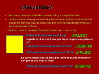 ¿Recuerdas? Acabamos de ver las unidades de superficie y sus equivalencias. Hemos de tener claro que cuando hablamos de superficie nos referimos al a parte de plano que queda encerrada por una línea poligonal cerrada, es decir, medimos el interior  Veamos  pues si  las siguientes afirmaciones son o no ciertas. El área de la parte azul es de 9 cm 2   ¡FALSO! La longitud de la parte azul es de 12 cm  ¡CIERTO! La parte azul es una línea, por tanto no puede medirse en cm 2   El área de la parte amarillas es de 12 cm  ¡FALSO! La parte amarilla es un área, por tanto no puede medirse en cm   que es una unidad lineal El área de la parte amarillas es de 9  cm 2   ¡CIERTO! 