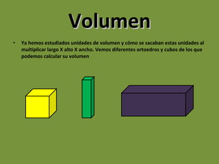 Volumen Ya hemos estudiados unidades de volumen y cómo se sacaban estas unidades al multiplicar largo X alto X ancho. Vemos diferentes ortoedros y cubos de los que podemos calcular su volumen 