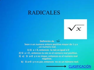 RADICALES



                       Definición de
      Sean n un numero entero positivo mayor de 1 y a
                    , un numero real.
         1) Si a = 0, entonces la raíz es igual a 0
2) Si a > 0 , entonces la raiz es el número real positivo.
3) a) Si a<0 y n es impar, entonces es el numero real
                        negativo.
  b) Si a<0 y n es par, entonces no es un número real.
                                                CLASIFICACIÓN
 