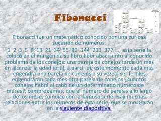 Fibonacci
    Fibonacci fue un matemático conocido por una curiosa
                    sucesión de números:
  1 2 3 5 8 13 21 34 55 89 144 233 377 ..., esta serie la
 colocó en el margen de su libro liber abaci junto al conocido
problema de los conejos: una pareja de conejos tarda un mes
en alcanzar la edad fértil, a partir de este momento cada mes
    engendra una pareja de conejos a su vez, al ser fértiles
    engendrarán cada mes otra pareja de conejos ¿cuántos
     conejos habrá al cabo de un determinado número de
 meses?, comprobamos, que el número de parejas a lo largo
    de los mese, coindice con la famosa serie. Hay muchas
relaciones entre los números de esta serie, que se mostrarán
                  en la siguiente diapositiva.
 