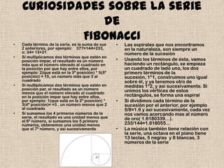 Curiosidades sobre la serie
                de
             FIBONACCI
•   Cada término de la serie, es la suma de sus     •   Las espirales que nos encontramos
    2 anteriores, por ejemplo: 377=144+233,             en la naturaleza, son siempre un
    o: 34= 13+21                                        número de la sucesión
•   Si multiplicamos dos términos que estén en
    posición impar, el resultado es un número       •   Usando los términos de ésta, vamos
    más que el número elevado al cuadrado en            haciendo un rectángulo, se empieza
    la posición par que hay entre ellos, por            un cuadrado de lado uno, los dos
    ejemplo: 2(que está en la 3ª posición) * 5(5ª       primero términos de la
    posición) = 10, un número más que 3 al              sucesión, 1*1, construimos uno igual
    cuadrado                                            sobre él, y ya tenemos otro de
•   Si multiplicamos dos términos que estén en          medidas 1*2, y así sucesivamente. Si
    posición par, el resultado es un número             unimos los vértices de estos
    menos que el número elevado al cuadrado
    en la posición impar que hay entre ellos,           rectángulos, se forma una espiral
    por ejemplo: 1(que está en la 2ª posición) *    •   Si dividimos cada término de la
    3(4ª posición)= =3 , un número menos que 2          sucesión por el anterior, por ejemplo
    al cuadrado                                         5/8=1.6 y así sucesivamente, cada vez
•   Si sumamos los 4 primeros números de la             nos vamos acercando mas al número
    serie, el resultado es una unidad menos que         de oro( 1.6180339…).
    el 6º número, si sumamos los 5 primero
    números, obtenemos una unidad menos                 233/144=1.618055...
    que el 7º número, y así sucesivamente           •   La música también tiene relación con
                                                        la serie, una octava en el piano tiene
                                                        13 teclas, 5 negras y 8 blancas, 3
                                                        números de la serie
 