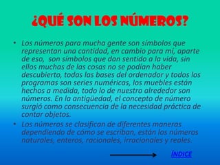 ¿Qué son los números?
• Los números para mucha gente son símbolos que
  representan una cantidad, en cambio para mí, aparte
  de eso, son símbolos que dan sentido a la vida, sin
  ellos muchas de las cosas no se podían haber
  descubierto, todas las bases del ordenador y todos los
  programas son series numéricas, los muebles están
  hechos a medida, todo lo de nuestro alrededor son
  números. En la antigüedad, el concepto de número
  surgió como consecuencia de la necesidad práctica de
  contar objetos.
• Los números se clasifican de diferentes maneras
  dependiendo de cómo se escriban, están los números
  naturales, enteros, racionales, irracionales y reales.
                                               ÍNDICE
 