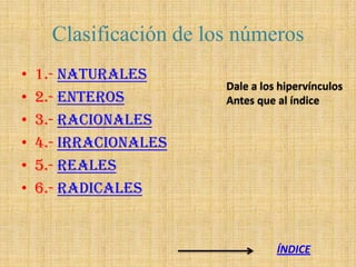 Clasificación de los números
•   1.- NATURALES
                         Dale a los hipervínculos
•   2.- ENTEROS          Antes que al índice
•   3.- RACIONALES
•   4.- IRRACIONALES
•   5.- REALES
•   6.- RADICALES


                                   ÍNDICE
 