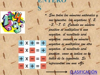ENTERO
S
 • Son todos los números naturales y
   sus opuestos, los negativos. 1, 2,
   -3, -7, 0. Cuando un número
   positivo se multiplica a uno
   negativo, el resultado será
   negativo, cuando un número
   negativo se multiplica con otro
   negativo, el resultado será
   positivo, como se indica en la
   tabla de la izquierda. Se
   representan con una «Z»

                 CLASIFICACIÓN
 