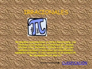 IRRACIONALES




No pueden representarse en forma fraccionaria. Los
  números irracionales se caracterizan por poseer
  infinitas cifras decimales. Debido a ello, los más
  celebres números irracionales son identificados
mediante símbolos. El más conocido es el número Pi.
              Se representan con una «I»

                                       CLASIFICACIÓN
 