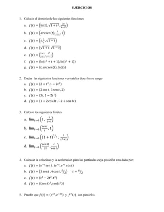 EJERCICIOS
1. Calcule el dominio de las siguientes funciones
a. 𝑓(𝑡) = �ln(𝑡), √1 + 𝑡2 ,
2𝑡
4−𝑡2
�
b. 𝑓(𝑡) = �𝑎𝑟𝑐𝑠𝑒𝑛(𝑡),
1
𝑡−1
, 1�
c. 𝑓(𝑡) = �𝑡,
1
𝑡
, √1 − 𝑡�
d. 𝑓(𝑡) = �√1 + 𝑡, √1 − 𝑡�
e. 𝑓(𝑡) = �
𝑡−1
𝑡+1
,
𝑡2
𝑡2−1
�
f. 𝑓(𝑡) = (ln(𝑡2
+ 𝑡 + 1), ln(𝑡2
+ 1))
g. 𝑓(𝑡) = (𝑡, 𝑎𝑟𝑐𝑠𝑒𝑛(𝑡), ln(𝑡))
2. Dadas las siguientes funciones vectoriales describa su rango
a. 𝑓(𝑡) = (2 + 𝑡2
, 1 − 2𝑡2)
b. 𝑓(𝑡) = (2 cos 𝑡 , 3 sen 𝑡 , 2)
c. 𝑓(𝑡) = (3𝑡, 1 − 2𝑡2)
d. 𝑓(𝑡) = (1 + 2 cos 3𝑡 , −2 + sen 3𝑡)
3. Calcule los siguientes limites
a. lim 𝑡→0 �𝑡 ,
1
𝑡+1
�
b. lim 𝑡→0 �
𝑠𝑒𝑛𝑡
𝑡
, 1�
c. lim 𝑡→0 �(1 + 𝑡)
1
𝑡�
,
1
𝑡2+1
�
d. lim 𝑡→0 �
𝑠𝑒𝑛3𝑡
2𝑡
,
𝑡
cos 𝑡
�
4. Calcular la velocidad y la aceleración para las partículas cuya posición esta dada por:
a. 𝑓(𝑡) = (𝑒−𝑡
sen 𝑡 , 𝑡𝑒−𝑡
, 𝑒−𝑡
cos 𝑡)
b. 𝑓(𝑡) = �3 sen 𝑡 , 4 cos 𝑡 , 𝑡
2� � 𝑡 = 𝜋
2�
c. 𝑓(𝑡) = (𝑡4
− 2𝑡2
, 𝑡3)
d. 𝑓(𝑡) = ((sen 𝑡)2
, sen(𝑡2))
5. Pruebe que 𝑓(𝑡) = (𝑒 𝑘𝑡
, 𝑒−𝑘𝑡) y 𝑓′′
(𝑡) son paralelos
 