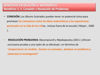 • CONEXIÓN: Los álbums ilustrados pueden tener un potencial único para
promover las conexiones entre las ideas matemáticas y las experiencias
personales en la vida de los niños , incluso fuera de la escuela ( Moyer , 2000
) .
• RESOLUCIÓN PROBLEMAS :Skoumpourdi y Mpakopoulou (2011 ) ofrecen
una buena prueba y una razón de su efectivad ; en términos de
“proporcionar un modelo , ilustrar un concepto , plantear un problema y
estimulan la investigación”
 