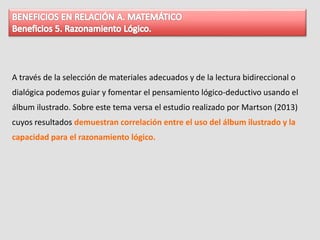A través de la selección de materiales adecuados y de la lectura bidireccional o
dialógica podemos guiar y fomentar el pensamiento lógico-deductivo usando el
álbum ilustrado. Sobre este tema versa el estudio realizado por Martson (2013)
cuyos resultados demuestran correlación entre el uso del álbum ilustrado y la
capacidad para el razonamiento lógico.
 