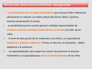 • La relevancia de los conceptos matemáticos que incluye el libro. Relevancia
obviamente en relación a la edad y desarrollo de los niño/s a quienes
estamos presentando el cuento.
• La posibilidad que los cuentos generen múltiples oportunidades de
conexión entre los conceptos matemáticos y el mundo ó la vida de los
niños.
• El nivel de adecuación de los materiales a los niños y su capacidad de
adaptarse a distintas audiencias. El tono, el discurso, la ilustración… deben
adaptarse a la audiencia.
• La capacidad/poder que tengan los cuentos de promover el proceso
matemático y la capacidad para atraer el interés/atención de los niños
 