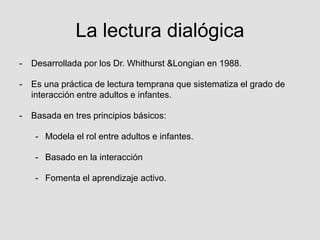 La lectura dialógica
- Desarrollada por los Dr. Whithurst &Longian en 1988.
- Es una práctica de lectura temprana que sistematiza el grado de
interacción entre adultos e infantes.
- Basada en tres principios básicos:
- Modela el rol entre adultos e infantes.
- Basado en la interacción
- Fomenta el aprendizaje activo.
 