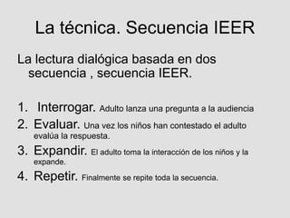 La técnica. Secuencia IEER
La lectura dialógica basada en dos
secuencia , secuencia IEER.
1. Interrogar. Adulto lanza una pregunta a la audiencia
2. Evaluar. Una vez los niños han contestado el adulto
evalúa la respuesta.
3. Expandir. El adulto toma la interacción de los niños y la
expande.
4. Repetir. Finalmente se repite toda la secuencia.
 