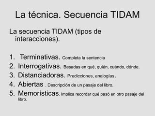 La técnica. Secuencia TIDAM
La secuencia TIDAM (tipos de
interacciones).
1. Terminativas. Completa la sentencia
2. Interrogativas. Basadas en qué, quién, cuándo, dónde.
3. Distanciadoras. Predicciones, analogías.
4. Abiertas . Descripción de un pasaje del libro.
5. Memorísticas. Implica recordar qué pasó en otro pasaje del
libro.
 
