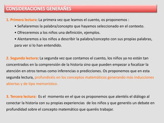 1. Primera lectura: La primera vez que leamos el cuento, os proponemos :
• Señalaremos la palabra/concepto que hayamos seleccionado en el contexto.
• Ofreceremos a los niños una definición, ejemplos.
• Alentaremos a los niños a describir la palabra/concepto con sus propias palabras,
para ver si lo han entendido.
2. Segunda lectura: La segunda vez que contamos el cuento, los niños ya no están tan
concentrados en la comprensión de la historia sino que pueden empezar a focalizar la
atención en otros temas como inferencias o predicciones. Os proponemos que en esta
segunda lectura, profundicéis en los conceptos matemáticos generando más inducciones
abiertas y de tipo memorístico.
3. Tercera lectura: Es el momento en el que os proponemos que alentéis el diálogo al
conectar la historia con su propias experiencias de los niños y que generéis un debate en
profundidad sobre el concepto matemático que queréis trabajar.
 