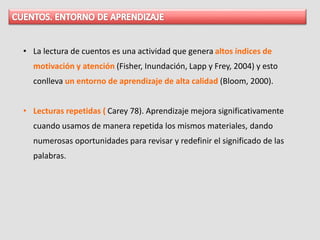 • La lectura de cuentos es una actividad que genera altos índices de
motivación y atención (Fisher, Inundación, Lapp y Frey, 2004) y esto
conlleva un entorno de aprendizaje de alta calidad (Bloom, 2000).
• Lecturas repetidas ( Carey 78). Aprendizaje mejora significativamente
cuando usamos de manera repetida los mismos materiales, dando
numerosas oportunidades para revisar y redefinir el significado de las
palabras.
 