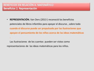 • REPRESENTACIÓN. Van Oers (2013 ) reconoció los beneficios
potenciales de libros infantiles para apoyar el discurso , sobre todo
cuando el discurso puede ser propulsado por las ilustraciones que
apoyan el pensamiento de los niños acerca de las ideas matemáticas
.
Las ilustraciones de los cuentos pueden ser vistos como
representaciones de las ideas matemáticas para los niños.
 