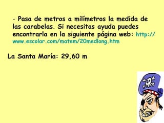Pasa de metros a milímetros la medida de las carabelas .  Si necesitas ayuda puedes encontrarla en la siguiente página web:   http :// www.escolar.com / matem /20medlong. htm La Santa María: 29,60 m 