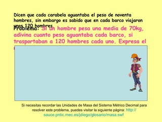 Dicen que cada carabela aguantaba el peso de noventa hombres, sin embargo es sabido que en cada barco viajaron unos 120 hombres .  Problema:  Si un hombre pesa una media de 70kg, adivina cuanto peso aguantaba cada barco, si trasportaban a 120 hombres cada uno. Expresa el resultado en toneladas. Si necesitas recordar las Unidades de Masa del Sistema Métrico Decimal para resolver este problema, puedes visitar la siguiente página:   http :// sauce.pntic.mec.es / jdiego /glosario/ masa.swf   