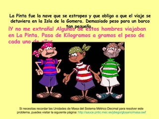 La Pinta fue la nave que se estropeo y que obligo a que el viaje se detuviera en la Isla de la Gomera. Demasiado peso para un barco tan pequeño.   ¡Y no me extraña! Algunos de estos hombres viajaban en La Pinta. Pasa de Kilogramos a gramos el peso de cada uno de ellos. Si necesitas recordar las Unidades de Masa del Sistema Métrico Decimal para resolver este problema, puedes visitar la siguiente página:  http :// sauce.pntic.mec.es / jdiego /glosario/ masa.swf 