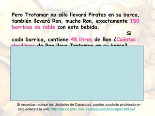Pero Trotamar no sólo llevará Piratas en su barca, también llevará Ron, mucho Ron, exactamente  150 barricas de roble  con esta bebida.  Si cada barrica, contiene  48 litros  de Ron ¿ Cuántos decilitros  de Ron lleva Trotamar en su barco? Si necesitas repasar las Unidades de Capacidad, puedes ayudarte pinchando en este enlace a la web:  http://sauce.pntic.mec.es/jdiego/glosario/capacidad.swf   