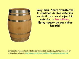¡Muy bien! Ahora transforma la cantidad de Ron obtenida en decilitros, en el ejercicio anterior, a  hectolitros . ¡Estoy seguro de que sabes hacerlo! Si necesitas repasar las Unidades de Capacidad, puedes ayudarte pinchando en este enlace a la web:  http://sauce.pntic.mec.es/jdiego/glosario/capacidad.swf   