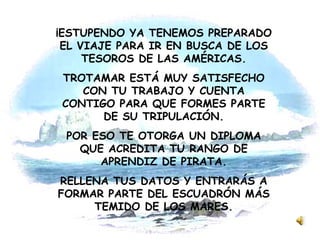 ¡ESTUPENDO YA TENEMOS PREPARADO EL VIAJE PARA IR EN BUSCA DE LOS TESOROS DE LAS AMÉRICAS. TROTAMAR ESTÁ MUY SATISFECHO CON TU TRABAJO Y CUENTA CONTIGO PARA QUE FORMES PARTE DE SU TRIPULACIÓN. POR ESO TE OTORGA UN DIPLOMA QUE ACREDITA TU RANGO DE APRENDIZ DE PIRATA. RELLENA TUS DATOS Y ENTRARÁS A FORMAR PARTE DEL ESCUADRÓN MÁS TEMIDO DE LOS MARES. 