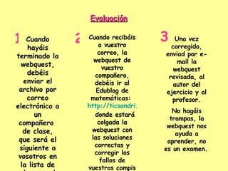 Evaluación   Cuando hayáis terminado la webquest, debéis enviar el archivo por correo electrónico a un compañero  de clase, que será el siguiente a vosotros en la lista de clase, y al profesor. 1 Cuando recibáis a vuestro correo, la webquest de vuestro compañero, debéis ir al Edublog de matemáticas:  http://ticsandri.wordpress.com/   donde estará colgada la webquest con las soluciones correctas y corregir los fallos de vuestros compis con rotulador verde.  2 Una vez corregido, enviad por e- mail la webquest revisada, al autor del ejercicio y al profesor. No hagáis trampas, la webquest nos ayuda a aprender, no es un examen.   3 
