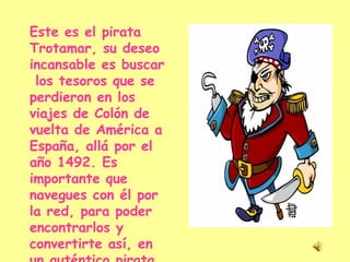 Este es el pirata Trotamar, su deseo incansable es buscar  los tesoros que se perdieron en los viajes de Colón de vuelta de América a España, allá por el año 1492. Es importante que navegues con él por la red, para poder encontrarlos y convertirte así, en un auténtico pirata. 