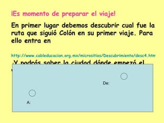 ¡Es momento de preparar el viaje! En primer lugar debemos descubrir cual fue la ruta que siguió Colón en su primer viaje. Para ello entra en http://www.cableducacion.org.mx/micrositios/Descubrimiento/desc4.htm  ¡ Y podrás saber la ciudad dónde empezó el viaje y su destino! De: A: 