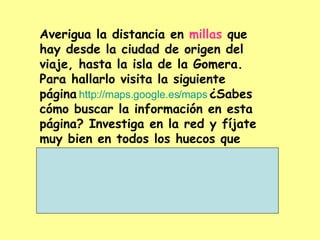 Averigua la distancia en  millas  que  hay desde la ciudad de origen del viaje, hasta la isla de la Gomera. Para hallarlo visita la siguiente página   http :// maps.google.es / maps   ¿Sabes cómo buscar la información en esta página? Investiga en la red y fíjate muy bien en todos los huecos que debes rellenar  ¡Adelante! 