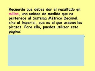 Recuerda que debes dar el resultado en  millas , una unidad de medida que no pertenece al Sistema Métrico Decimal, sino al imperial, que es el que usaban los piratas. Para ello, puedes utilizar esta página: http://www.unav.ws/common/pi/servicios/conversion/longitud.shtm   