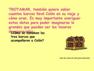 TROTAMAR, también quiere saber cuantos barcos llevó Colón en su viaje y cómo eran. Es muy importante averiguar estos datos para poder imaginarse lo grandes que pueden ser los tesoros desaparecidos… ¿Cómo se llamaban los tres barcos que acompañaron a Colón? Haz clic sobre el cofre para adivinarlo. 