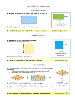 TEMA 13. ÁREA DE FIGURAS PLANAS
ÁREA DEL RECTÁNGULO
El largo del rectángulo es su base, b, y el ancho es su altura, h

bxh
4 cm x 2 cm = 8 cm2
Área = 8 cm2

Área del rectángulo = largo x ancho = base x altura = b x h
El área del rectángulo es el producto de su base por su altura.

Área del rectángulo = b x h

ÁREA DEL CUADRADO

El cuadrado es un tipo especial de rectángulo.
Su base y su altura son iguales al lado, l.

l x l = l2
3 cm x 3 cm = 9 cm2
Área = 9 cm2

Área cuadrado = lado x lado = lado2 = l x l = l2
El área de un cuadrado es su lado elevado al cuadrado.

Área del cuadrado = l2

ÁREA DEL ROMBO
Si trazamos paralelas a cada diagonal del rombo por sus vértices, se forma un
rectángulo:
La base del rectángulo es igual a la diagonal mayor del rombo, D
La altura es igual a la diagonal menor, d.

El área del rombo es la mitad del área de ese rectángulo.

Área

El área del rombo es el producto de sus diagonales dividido entre 2.

 