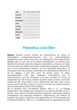 Matemáticas en la China

Historia: Durante mucho tiempo las matemáticas en China se
desarrollaron     independientemente        por    sus    particularidades
geográficas entre otras cosas. Eran muy diferentes a las matemáticas
griegas pero no por ello se las debe menospreciar. Lo primero que
debemos entender sobre las antiguas matemáticas chinas es el modo
en el que éstas se diferencian de las matemáticas griegas. Al contrario
que en las matemáticas helenas, no hay desarrollo axiomático. El
concepto chino de prueba matemática es radicalmente diferente al
de los griegos, y por ello como he escrito antes, no debe
menospreciarse, más bien debemos maravillarnos por su
acercamiento y por los resultados a los que condujo. En China, el
emperador Qin Shi Huang, ordenó quemar todos los libros fuera del
estado de Qin. Esta orden no fue obedecida del todo, pero como
consecuencia de ella, es poco lo que se conoce con certeza acerca
de las matemáticas de la China antigua.
De la Dinastía Zhou Occidental (desde 1046 a. C.), el trabajo
matemático más antiguo que sobrevivió a la quema de libros es el “I
Ching”, que utiliza las 8 ternas binarias (trigrams) y 646-tuplas binarias
(hexagrams) con propósitos filosóficos, matemáticos, y/o místicos. El
trabajo más antiguo existente sobre geometría en China proviene de
la filosofía Mohista (c. 330 a. C.), compilado por los seguidores de Mozi
 