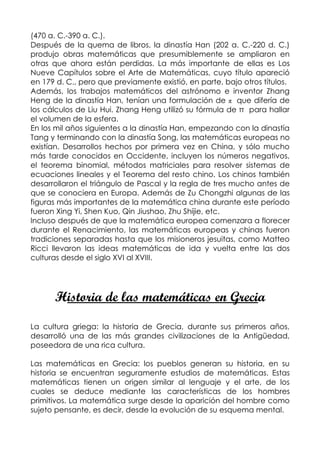(470 a. C.-390 a. C.).
Después de la quema de libros, la dinastía Han (202 a. C.-220 d. C.)
produjo obras matemáticas que presumiblemente se ampliaron en
otras que ahora están perdidas. La más importante de ellas es Los
Nueve Capítulos sobre el Arte de Matemáticas, cuyo título apareció
en 179 d. C., pero que previamente existió, en parte, bajo otros títulos.
Además, los trabajos matemáticos del astrónomo e inventor Zhang
Heng de la dinastía Han, tenían una formulación de π que difería de
los cálculos de Liu Hui. Zhang Heng utilizó su fórmula de π para hallar
el volumen de la esfera.
En los mil años siguientes a la dinastía Han, empezando con la dinastía
Tang y terminando con la dinastía Song, las matemáticas europeas no
existían. Desarrollos hechos por primera vez en China, y sólo mucho
más tarde conocidos en Occidente, incluyen los números negativos,
el teorema binomial, métodos matriciales para resolver sistemas de
ecuaciones lineales y el Teorema del resto chino. Los chinos también
desarrollaron el triángulo de Pascal y la regla de tres mucho antes de
que se conociera en Europa. Además de Zu Chongzhi algunas de las
figuras más importantes de la matemática china durante este período
fueron Xing Yi, Shen Kuo, Qin Jiushao, Zhu Shijie, etc.
Incluso después de que la matemática europea comenzara a florecer
durante el Renacimiento, las matemáticas europeas y chinas fueron
tradiciones separadas hasta que los misioneros jesuitas, como Matteo
Ricci llevaron las ideas matemáticas de ida y vuelta entre las dos
culturas desde el siglo XVI al XVIII.




      Historia de las matemáticas en Grecia
La cultura griega: la historia de Grecia, durante sus primeros años,
desarrolló una de las más grandes civilizaciones de la Antigüedad,
poseedora de una rica cultura.

Las matemáticas en Grecia: los pueblos generan su historia, en su
historia se encuentran seguramente estudios de matemáticas. Estas
matemáticas tienen un origen similar al lenguaje y el arte, de los
cuales se deduce mediante las características de los hombres
primitivos. La matemática surge desde la aparición del hombre como
sujeto pensante, es decir, desde la evolución de su esquema mental.
 