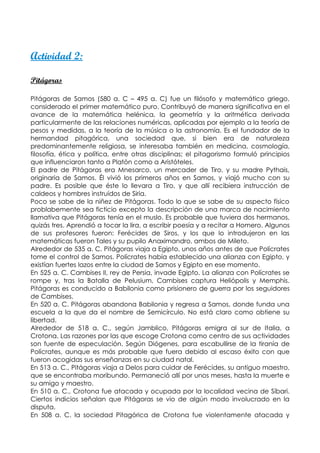 Actividad 2:

Pitágoras

Pitágoras de Samos (580 a. C – 495 a. C) fue un filósofo y matemático griego,
considerado el primer matemático puro. Contribuyó de manera significativa en el
avance de la matemática helénica, la geometría y la aritmética derivada
particularmente de las relaciones numéricas, aplicadas por ejemplo a la teoría de
pesos y medidas, a la teoría de la música o la astronomía. Es el fundador de la
hermandad pitagórica, una sociedad que, si bien era de naturaleza
predominantemente religiosa, se interesaba también en medicina, cosmología,
filosofía, ética y política, entre otras disciplinas; el pitagorismo formuló principios
que influenciaron tanto a Platón como a Aristóteles.
El padre de Pitágoras era Mnesarco, un mercader de Tiro, y su madre Pythais,
originaria de Samos. Él vivió los primeros años en Samos, y viajó mucho con su
padre. Es posible que éste lo llevara a Tiro, y que allí recibiera instrucción de
caldeos y hombres instruídos de Siria.
Poco se sabe de la niñez de Pitágoras. Todo lo que se sabe de su aspecto físico
problabemente sea ficticio excepto la descripción de una marca de nacimiento
llamativa que Pitágoras tenía en el muslo. Es probable que tuviera dos hermanos,
quizás tres. Aprendió a tocar la lira, a escribir poesía y a recitar a Homero. Algunos
de sus profesores fueron: Ferécides de Siros, y los que lo introdujeron en las
matemáticas fueron Tales y su pupilo Anaximandro, ambos de Mileto.
Alrededor de 535 a. C. Pitágoras viaja a Egipto, unos años antes de que Polícrates
tome el control de Samos. Polícrates había establecido una alianza con Egipto, y
existían fuertes lazos entre la ciudad de Samos y Egipto en ese momento.
En 525 a. C. Cambises II, rey de Persia, invade Egipto. La alianza con Polícrates se
rompe y, tras la Batalla de Pelusium, Cambises captura Heliópolis y Memphis.
Pitágoras es conducido a Babilonia como prisionero de guerra por los seguidores
de Cambises.
En 520 a. C. Pitágoras abandona Babilonia y regresa a Samos, donde funda una
escuela a la que da el nombre de Semicírculo. No está claro como obtiene su
libertad.
Alrededor de 518 a. C., según Jamblico, Pitágoras emigra al sur de Italia, a
Crotona. Las razones por las que escoge Crotona como centro de sus actividades
son fuente de especulación. Según Diógenes, para escabullirse de la tiranía de
Polícrates, aunque es más probable que fuera debido al escaso éxito con que
fueron acogidas sus enseñanzas en su ciudad natal.
En 513 a. C., Pitágoras viaja a Delos para cuidar de Ferécides, su antiguo maestro,
que se encontraba moribundo. Permaneció allí por unos meses, hasta la muerte e
su amigo y maestro.
En 510 a. C., Crotona fue atacada y ocupada por la localidad vecina de Síbari.
Ciertos indicios señalan que Pitágoras se vio de algún modo involucrado en la
disputa.
En 508 a. C. la sociedad Pitagórica de Crotona fue violentamente atacada y
 