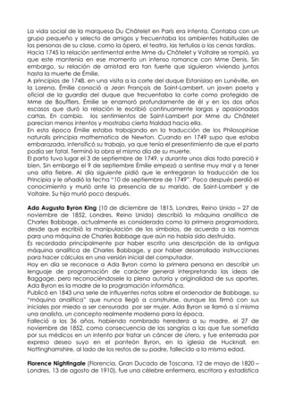 La vida social de la marquesa Du Châtelet en París era intenta. Contaba con un
grupo pequeño y selecto de amigos y frecuentaba los ambientes habituales de
las personas de su clase, como la ópera, el teatro, las tertulias o las cenas tardías.
Hacia 1745 la relación sentimental entre Mme du Châtelet y Voltaire se rompió, ya
que este mantenía en ese momento un intenso romance con Mme Denis. Sin
embargo, su relación de amistad era tan fuerte que siguieron viviendo juntos
hasta la muerte de Émilie.
A principios de 1748, en una visita a la corte del duque Estanislao en Lunéville, en
la Lorena, Émilie conoció a Jean François de Saint-Lambert, un joven poeta y
oficial de la guardia del duque que frecuentaba la corte como protegido de
Mme de Boufflers. Émilie se enamoró profundamente de él y en los dos años
escasos que duró la relación le escribió continuamente largas y apasionadas
cartas. En cambio, los sentimientos de Saint-Lambert por Mme du Châtelet
parecían menos intentos y mostraba cierta frialdad hacia ella.
En esta época Émilie estaba trabajando en la traducción de los Philosophiae
naturalis principia mathematica de Newton. Cuando en 1749 supo que estaba
embarazada, intensificó su trabajo, ya que tenía el presentimiento de que el parto
podía ser fatal. Terminó la obra el mismo día de su muerte.
El parto tuvo lugar el 3 de septiembre de 1749, y durante unos días todo pareció ir
bien. Sin embargo el 9 de septiembre Émilie empezó a sentirse muy mal y a tener
una alta fiebre. Al día siguiente pidió que le entregaran la traducción de los
Principia y le añadió la fecha “10 de septiembre de 1749”. Poco después perdió el
conocimiento y murió ante la presencia de su marido, de Saint-Lambert y de
Voltaire. Su hija murió poco después.

Ada Augusta Byron King (10 de diciembre de 1815, Londres, Reino Unido – 27 de
noviembre de 1852, Londres, Reino Unido) describió la máquina analítica de
Charles Babbage, actualmente es considerada como la primera programadora,
desde que escribió la manipulación de los símbolos, de acuerdo a las normas
para una máquina de Charles Babbage que aún no había sido destruida.
Es recordada principalmente por haber escrito una descripción de la antigua
máquina analítica de Charles Babbage, y por haber desarrollado instrucciones
para hacer cálculos en una versión inicial del computador.
Hoy en día se reconoce a Ada Byron como la primera persona en describir un
lenguaje de programación de carácter general interpretando las ideas de
Baggage, pero reconociéndosele la plena autoría y originalidad de sus aportes.
Ada Byron es la madre de la programación informática.
Publicó en 1843 una serie de influyentes notas sobre el ordenador de Babbage, su
“máquina analítica” que nunca llegó a construirse, aunque las firmó con sus
iniciales por miedo a ser censurada por ser mujer. Ada Byron se llamó a sí misma
una analista, un concepto realmente moderno para la época.
Falleció a los 36 años, habiendo nombrado heredera a su madre, el 27 de
noviembre de 1852, como consecuencia de las sangrías a las que fue sometida
por sus médicos en un intento por tratar un cáncer de útero, y fue enterrada por
expreso deseo suyo en el panteón Byron, en la iglesia de Hucknall, en
Nottinghamshire, al lado de los restos de su padre, fallecido a la misma edad.

Florence Nightingale (Florencia, Gran Ducado de Toscana, 12 de mayo de 1820 –
Londres, 13 de agosto de 1910), fue una célebre enfermera, escritora y estadística
 