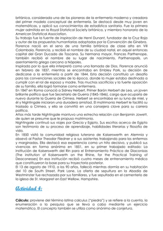 británica, considerada una de las pioneras de la enfermería moderna y creadora
del primer modelo conceptual de enfermería. Se destacó desde muy joven en
matemáticas, y aplicó sus conocimientos de estadística sanitaria. Fue la primera
mujer admitida en la Royal Statistical Society británica, y miembro honorario de la
American Statistical Association.
Su trabajo fue la fuente de inspiración de Henri Dunant, fundador de la Cruz Roja
y autor de las propuestas humantiarias adoptadas por la Convención de Ginebra.
Florence nació en el seno de una familia británica de clase alta en Vill
Colombaia, Florencia, y recibió el nombre de su ciudad natal, en aquel entonces
capital del Gran Ducado de Toscana. Su hermana mayor, Frances Parthenope,
también recibió el nombre de su lugar de nacimiento, Parthenopolis, un
asentamiento griego cercano a Nápoles.
Inspirada por lo que ella interpretó como una llamada de Dios, Florence anunció
en febrero de 1837, mientras se encontraba en Embley Park, su decisión de
dedicarse a la enfermería a partir de 1844. Esta decisión constituía un desafío
para las convenciones sociales de la época, donde la mujer estaba destinada a
cumplir con el rol de esposa y madre. Tras muchos sacrificios y la fuerte oposición
de su familia, ella logró formarse como enfermera.
En 1847 en Roma conoció a Sidney Herbert, Primer Barón Herbert de Lea, un joven
brillante político que fue Secretario de Guerra (1845-1846), cargo que ocuparía de
nuevo durante la Guerra de Crimea. Herbert se encontraba en su luna de miel, y
él y Nightingale iniciaron una duradera amistad. El matrimonio Herbert le facilitó su
traslado a Crimea, y ella se convirtió en una consejera clave para su carrera
política.
Años más tarde Nightingale mantuvo una estrecha relación con Benjamin Jowett,
de quien se presume que le propuso matrimonio.
Nightingale continuó sus viajes por Grecia y Egipto. Sus escritos acerca de Egipto
son testimonio de su proceso de aprendizaje, habilidades literarias y filosofía de
vida.
En 1850 visitó la comunidad religiosa luterana de Kaiserswerth en Alemnia y
obsevó al Pastor Theodor Fliedner y a sus asistentes trabajando para los enfermos
y marginados. Ella destacó esa experiencia como un hito decisivo, y publicó sus
vivencias en forma anónima en 1851, en su primer trabajado editado: La
institución de Kaiserswerth del Rin para el Entrenamiento Práctica de Diaconisas
(The institution of Kaiserswerth on the Rhine, for the Practical Training of
Deaconesses) En esa institución recibió cuatro meses de entrenamiento médico
que constituyeron la base para su trayectoria posterior.
El 13 de agosto de 1910, a los 90 años, falleció mientras dormía en su habitación
del 10 de South Street, Park Lane. La oferta de sepultura en la Abadía de
Westminster fue rechazada por sus familiares, y fue sepultada en el cementerio de
la iglesa de St. Margaret en East Wellow, Hampshire.


Actividad 4:

Cálculo: proviene del término latina calculus (“piedra”) y se refiere a la cuenta, la
enumeración o la pesquisa que se lleva a cabo mediante un ejercicio
matemático. El concepto también se utiliza como sinónimo de conjetura.
 