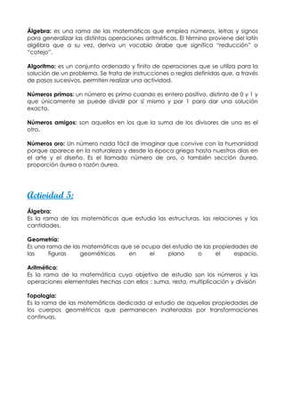 Álgebra: es una rama de las matemáticas que emplea números, letras y signos
para generalizar las distintas operaciones aritméticas. El término proviene del latín
algëbra que a su vez, deriva un vocablo árabe que significa “reducción” o
“cotejo”.

Algoritmo: es un conjunto ordenado y finito de operaciones que se utiliza para la
solución de un problema. Se trata de instrucciones o reglas definidas que, a través
de pasos sucesivos, permiten realizar una actividad.

Números primos: un número es primo cuando es entero positivo, distinto de 0 y 1 y
que únicamente se puede dividir por sí mismo y por 1 para dar una solución
exacta.

Números amigos: son aquellos en los que la suma de los divisores de uno es el
otro.

Números oro: Un número nada fácil de imaginar que convive con la humanidad
porque aparece en la naturaleza y desde la época griega hasta nuestros días en
el arte y el diseño. Es el llamado número de oro, o también sección áurea,
proporción áurea o razón áurea.




Actividad 5:
Álgebra:
Es la rama de las matemáticas que estudia las estructuras, las relaciones y las
cantidades.

Geometría:
Es una rama de las matemáticas que se ocupa del estudio de las propiedades de
las     figuras   geométricas    en     el    plano      o      el    espacio.

Aritmética:
Es la rama de la matemática cuyo objetivo de estudio son los números y las
operaciones elementales hechas con ellos : suma, resta, multiplicación y división

Topologia:
Es la rama de las matemáticas dedicada al estudio de aquellas propiedades de
los cuerpos geométricos que permanecen inalteradas por transformaciones
continuas.
 